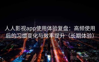 人人影视app使用体验复盘：高频使用后的习惯变化与效率提升（长期体验）