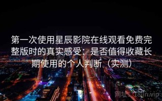 第一次使用星辰影院在线观看免费完整版时的真实感受：是否值得收藏长期使用的个人判断（实测）