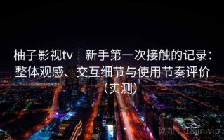 柚子影视tv｜新手第一次接触的记录：整体观感、交互细节与使用节奏评价（实测）