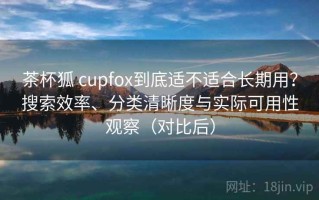 茶杯狐 cupfox到底适不适合长期用？搜索效率、分类清晰度与实际可用性观察（对比后）