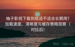 柚子影视下载到底适不适合长期用？加载速度、清晰度与缓存策略观察（对比后）
