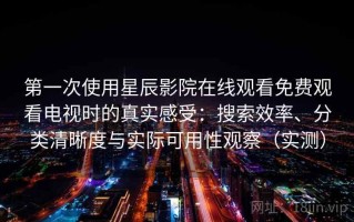第一次使用星辰影院在线观看免费观看电视时的真实感受：搜索效率、分类清晰度与实际可用性观察（实测）