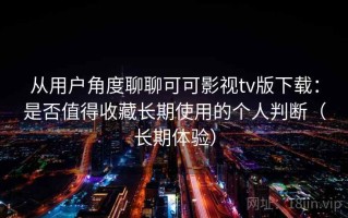 从用户角度聊聊可可影视tv版下载：是否值得收藏长期使用的个人判断（长期体验）