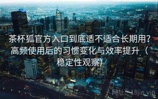 茶杯狐官方入口到底适不适合长期用？高频使用后的习惯变化与效率提升（稳定性观察）