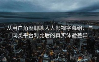 从用户角度聊聊人人影视字幕组：与同类平台对比后的真实体验差异