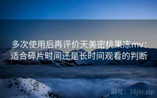 多次使用后再评价天美密桃果冻mv：适合碎片时间还是长时间观看的判断