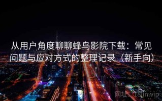 从用户角度聊聊蜂鸟影院下载：常见问题与应对方式的整理记录（新手向）