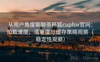 从用户角度聊聊茶杯狐cupfox官网：加载速度、清晰度与缓存策略观察（稳定性观察）