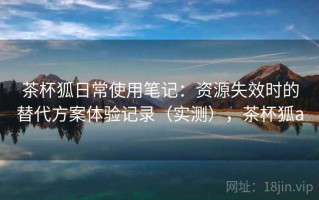 茶杯狐日常使用笔记：资源失效时的替代方案体验记录（实测），茶杯狐a