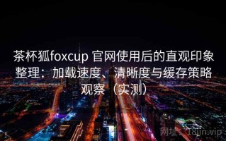 茶杯狐foxcup 官网使用后的直观印象整理：加载速度、清晰度与缓存策略观察（实测）