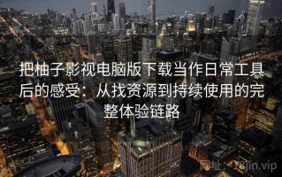把柚子影视电脑版下载当作日常工具后的感受：从找资源到持续使用的完整体验链路