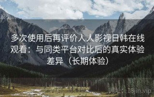 多次使用后再评价人人影视日韩在线观看：与同类平台对比后的真实体验差异（长期体验）