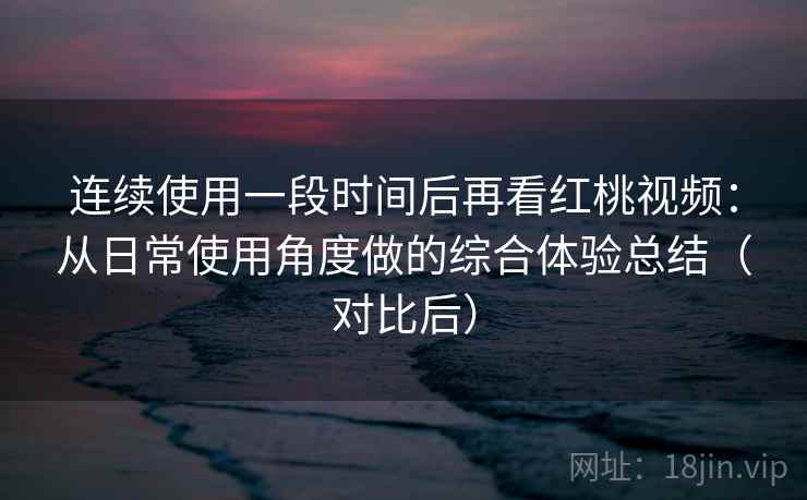 连续使用一段时间后再看红桃视频：从日常使用角度做的综合体验总结（对比后）-第1张图片