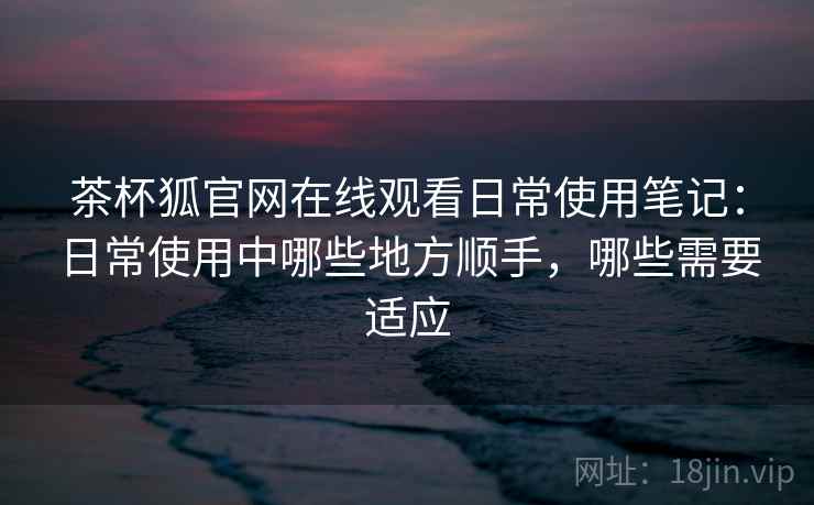 茶杯狐官网在线观看日常使用笔记:日常使用中哪些地方顺手,哪些需要适应-第1张图片 茶杯狐官网在线观看日常使用笔记:日常使用中哪些地方顺手,哪些需要适应-第1张图片