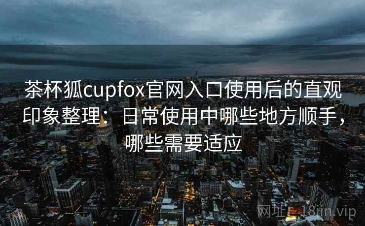 茶杯狐cupfox官网入口使用后的直观印象整理：日常使用中哪些地方顺手，哪些需要适应-第2张图片