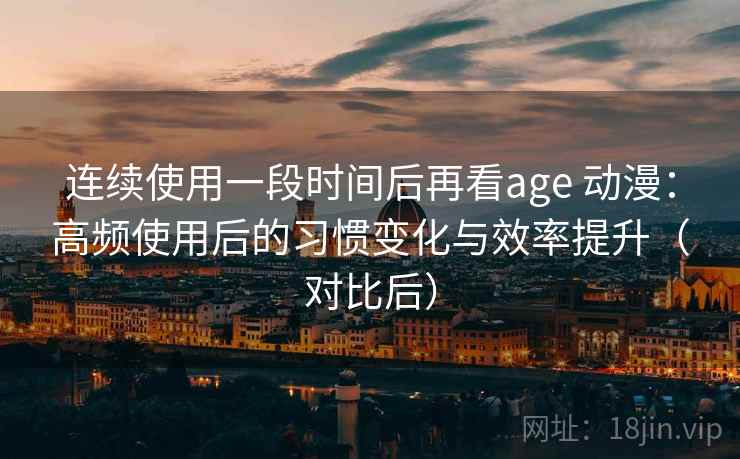 连续使用一段时间后再看age 动漫：高频使用后的习惯变化与效率提升（对比后）-第2张图片