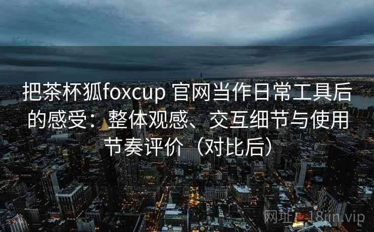 把茶杯狐foxcup 官网当作日常工具后的感受：整体观感、交互细节与使用节奏评价（对比后）-第1张图片