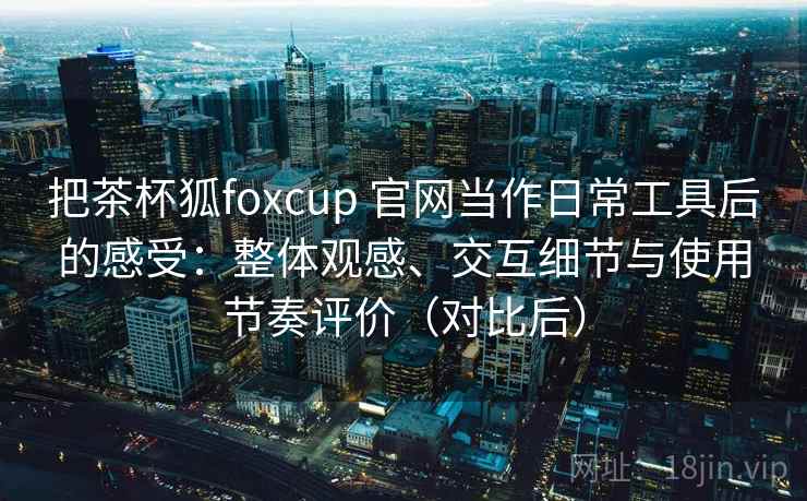 把茶杯狐foxcup 官网当作日常工具后的感受：整体观感、交互细节与使用节奏评价（对比后）-第2张图片