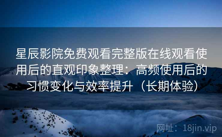 星辰影院免费观看完整版在线观看使用后的直观印象整理：高频使用后的习惯变化与效率提升（长期体验）-第1张图片