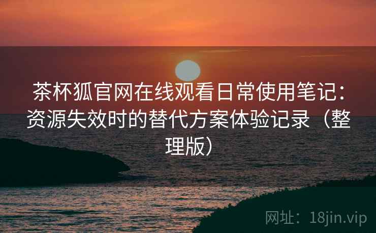 茶杯狐官网在线观看日常使用笔记：资源失效时的替代方案体验记录（整理版）-第1张图片