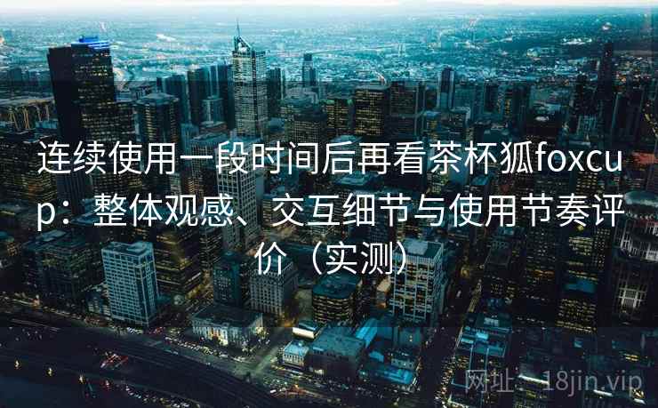 连续使用一段时间后再看茶杯狐foxcup：整体观感、交互细节与使用节奏评价（实测）-第1张图片