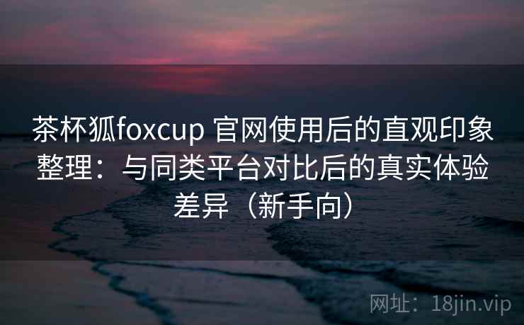 茶杯狐foxcup 官网使用后的直观印象整理：与同类平台对比后的真实体验差异（新手向）-第1张图片