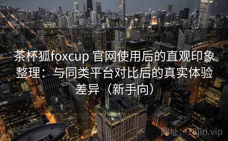 茶杯狐foxcup 官网使用后的直观印象整理：与同类平台对比后的真实体验差异（新手向）-第2张图片