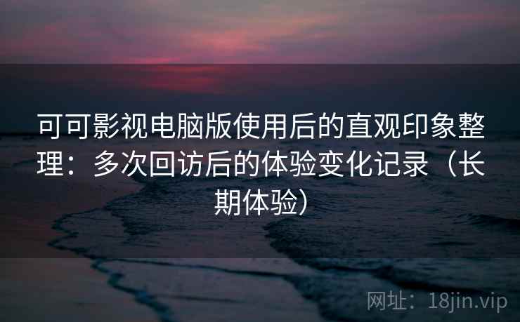 可可影视电脑版使用后的直观印象整理：多次回访后的体验变化记录（长期体验）-第2张图片