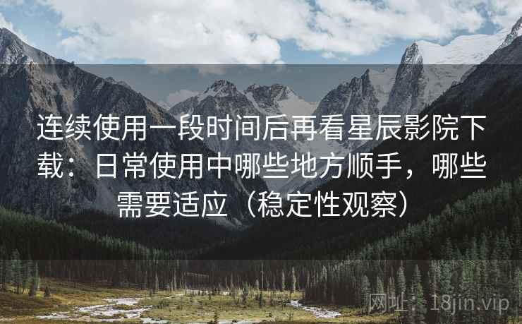 连续使用一段时间后再看星辰影院下载：日常使用中哪些地方顺手，哪些需要适应（稳定性观察）-第1张图片