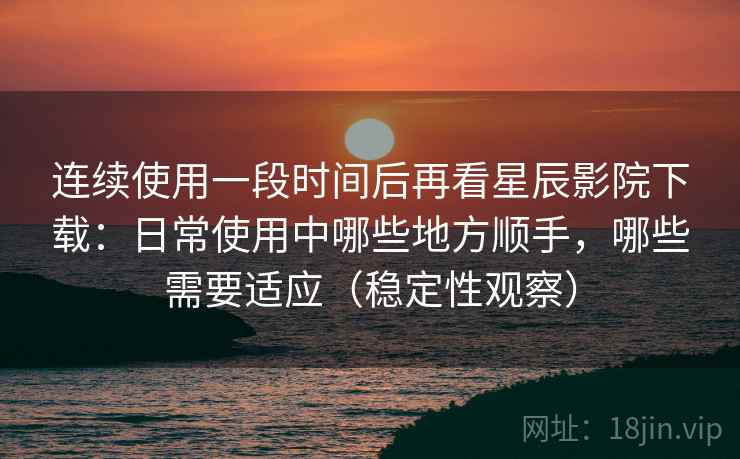 连续使用一段时间后再看星辰影院下载：日常使用中哪些地方顺手，哪些需要适应（稳定性观察）-第2张图片