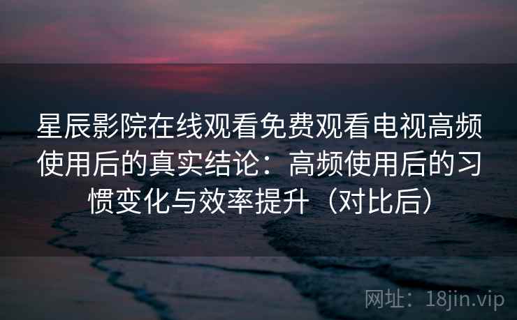 星辰影院在线观看免费观看电视高频使用后的真实结论：高频使用后的习惯变化与效率提升（对比后）-第2张图片