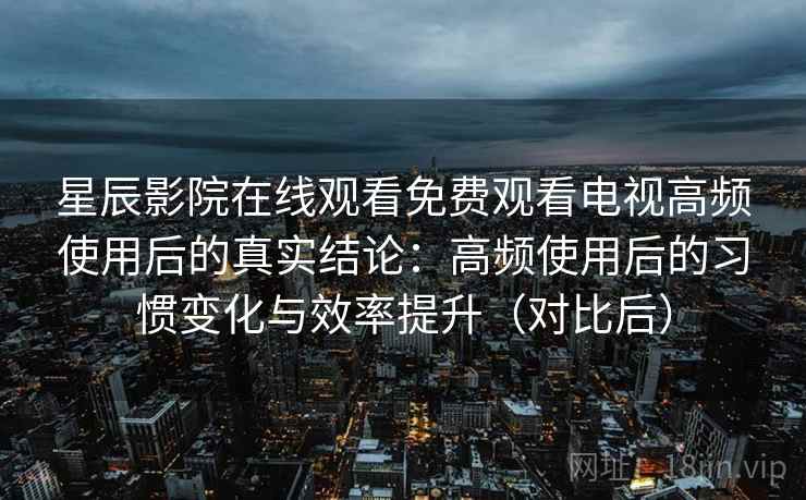 星辰影院在线观看免费观看电视高频使用后的真实结论：高频使用后的习惯变化与效率提升（对比后）-第1张图片