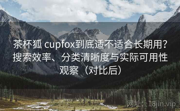 茶杯狐 cupfox到底适不适合长期用？搜索效率、分类清晰度与实际可用性观察（对比后）-第2张图片