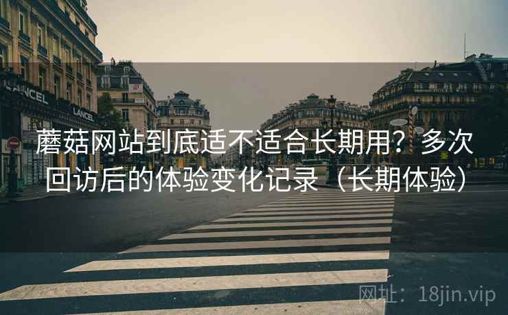 蘑菇网站到底适不适合长期用？多次回访后的体验变化记录（长期体验）-第2张图片