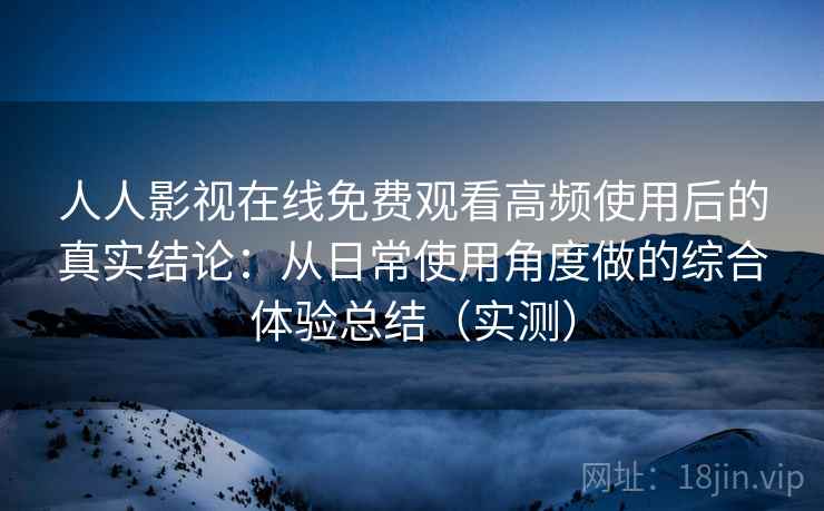 人人影视在线免费观看高频使用后的真实结论：从日常使用角度做的综合体验总结（实测）-第2张图片