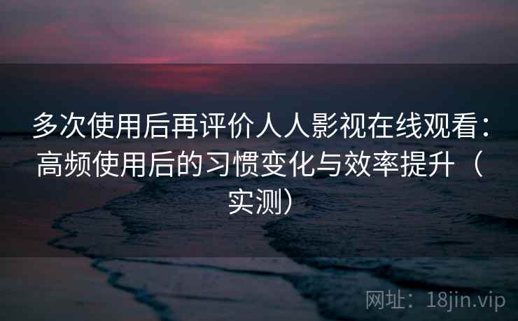 多次使用后再评价人人影视在线观看：高频使用后的习惯变化与效率提升（实测）-第2张图片
