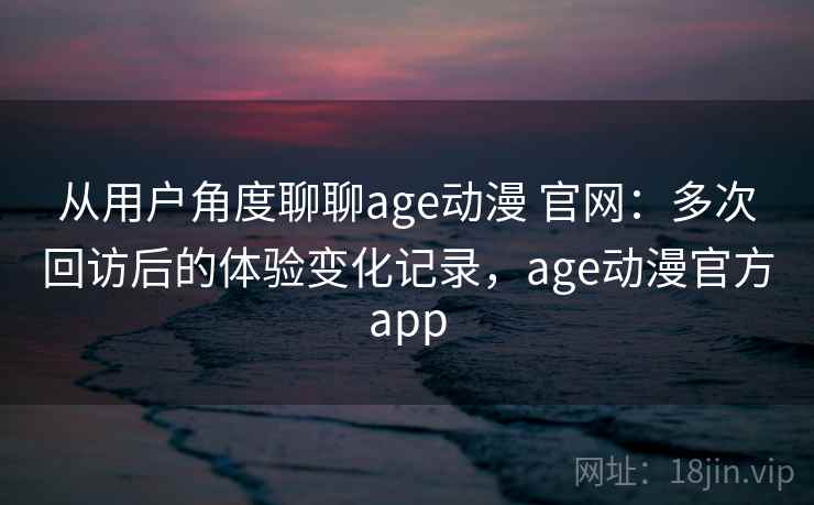 从用户角度聊聊age动漫 官网：多次回访后的体验变化记录，age动漫官方app-第2张图片