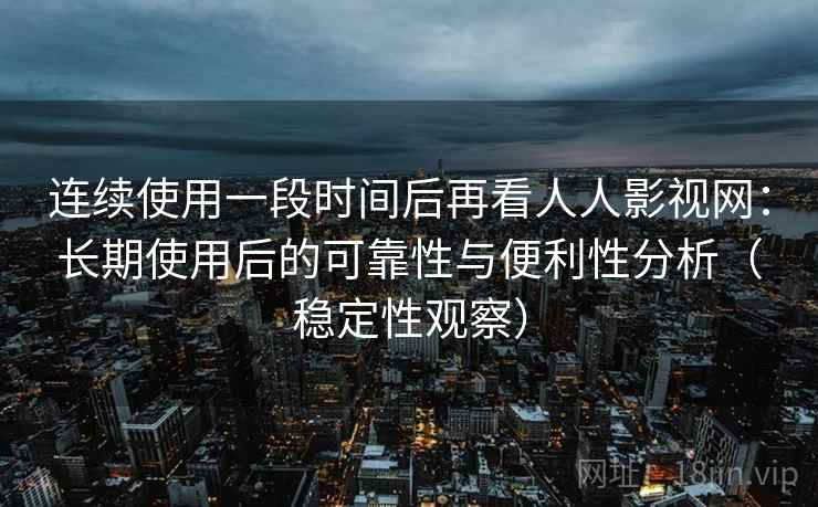 连续使用一段时间后再看人人影视网：长期使用后的可靠性与便利性分析（稳定性观察）-第2张图片