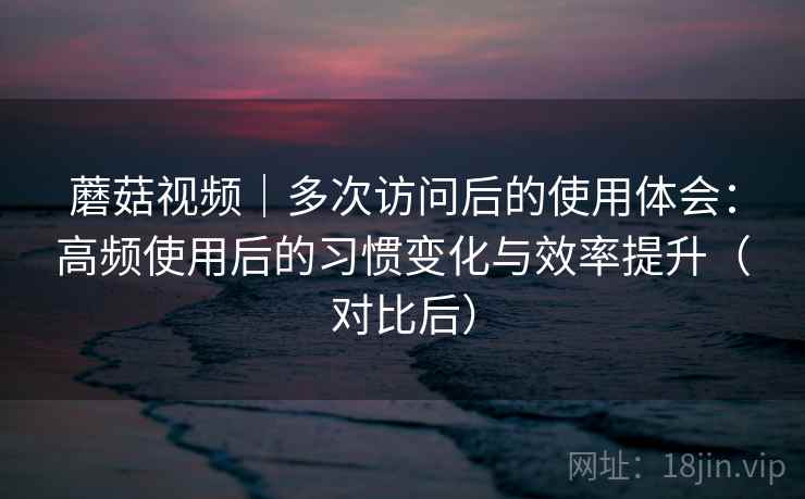 蘑菇视频｜多次访问后的使用体会：高频使用后的习惯变化与效率提升（对比后）-第2张图片