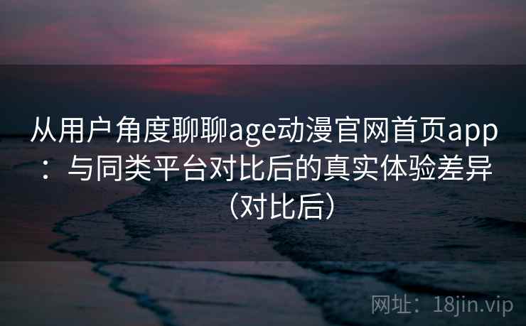 从用户角度聊聊age动漫官网首页app：与同类平台对比后的真实体验差异（对比后）-第1张图片