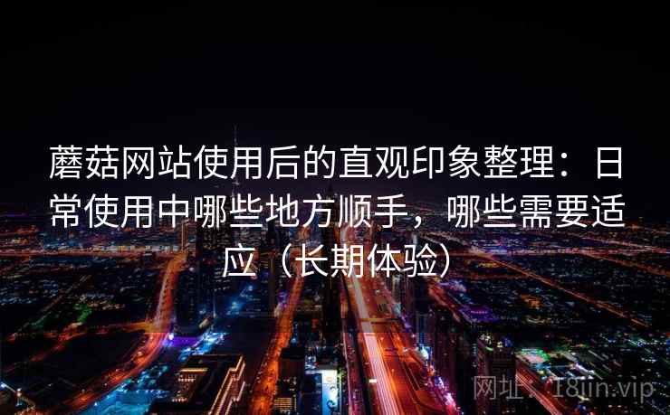 蘑菇网站使用后的直观印象整理：日常使用中哪些地方顺手，哪些需要适应（长期体验）-第2张图片