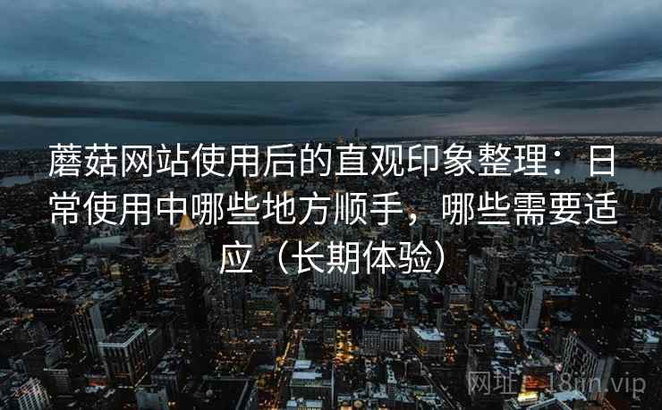 蘑菇网站使用后的直观印象整理：日常使用中哪些地方顺手，哪些需要适应（长期体验）-第1张图片