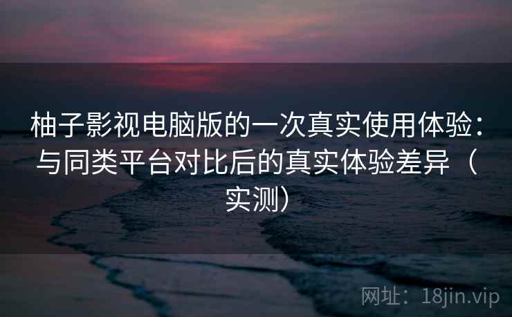 柚子影视电脑版的一次真实使用体验：与同类平台对比后的真实体验差异（实测）-第1张图片
