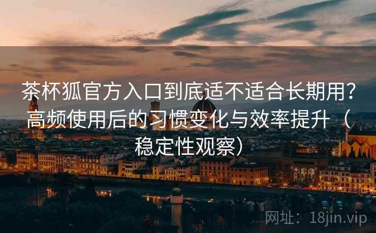 茶杯狐官方入口到底适不适合长期用？高频使用后的习惯变化与效率提升（稳定性观察）-第2张图片