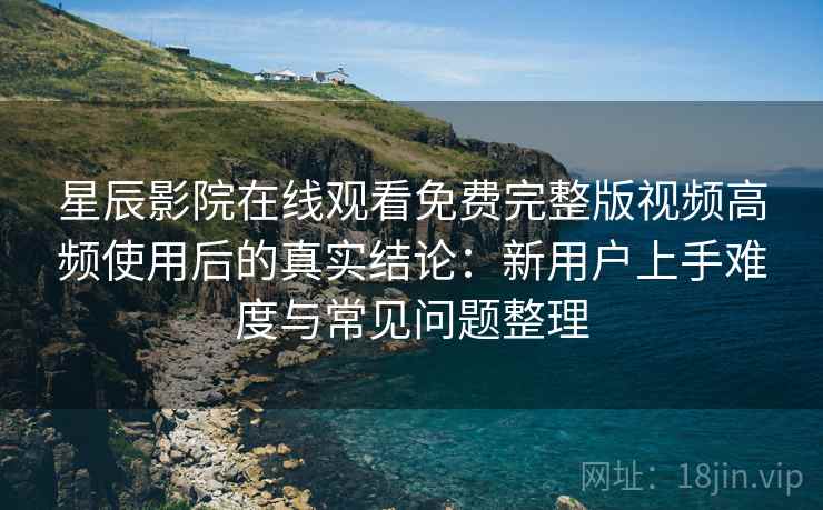 星辰影院在线观看免费完整版视频高频使用后的真实结论：新用户上手难度与常见问题整理-第2张图片