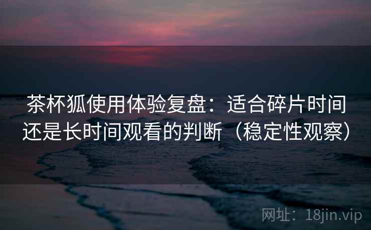 茶杯狐使用体验复盘：适合碎片时间还是长时间观看的判断（稳定性观察）-第1张图片