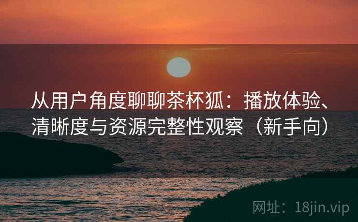 从用户角度聊聊茶杯狐:播放体验、清晰度与资源完整性观察(新手向)-第2张图片 从用户角度聊聊茶杯狐:播放体验、清晰度与资源完整性观察(新手向)-第2张图片