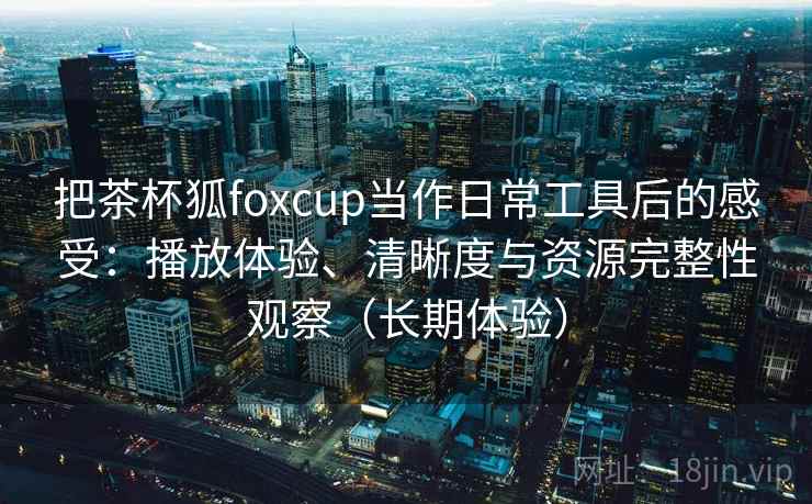 把茶杯狐foxcup当作日常工具后的感受:播放体验、清晰度与资源完整性观察(长期体验)-第2张图片 把茶杯狐foxcup当作日常工具后的感受:播放体验、清晰度与资源完整性观察(长期体验)-第2张图片