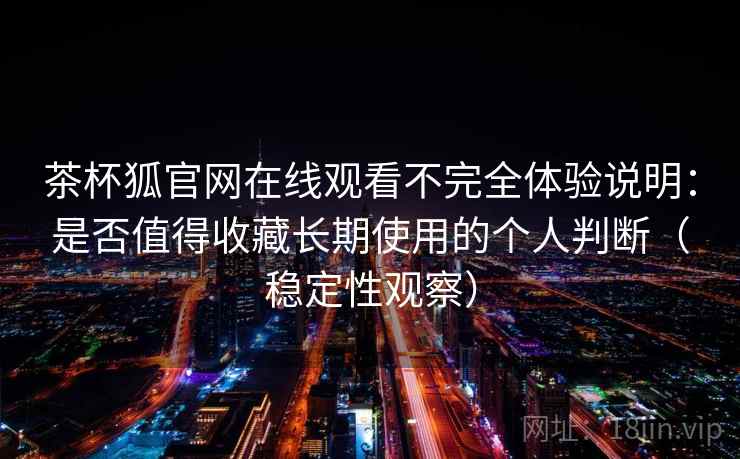 茶杯狐官网在线观看不完全体验说明:是否值得收藏长期使用的个人判断(稳定性观察)-第2张图片 茶杯狐官网在线观看不完全体验说明:是否值得收藏长期使用的个人判断(稳定性观察)-第2张图片