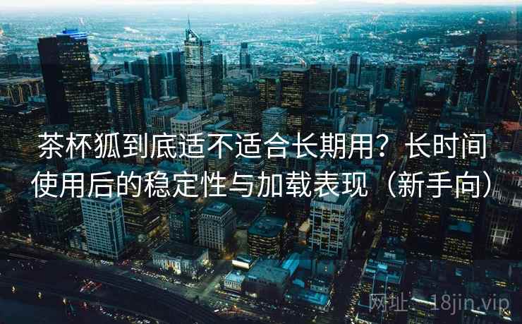 茶杯狐到底适不适合长期用?长时间使用后的稳定性与加载表现(新手向)-第1张图片 茶杯狐到底适不适合长期用?长时间使用后的稳定性与加载表现(新手向)-第1张图片